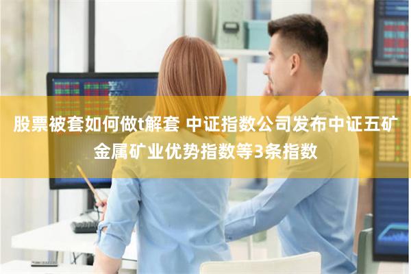 股票被套如何做t解套 中证指数公司发布中证五矿金属矿业优势指数等3条指数