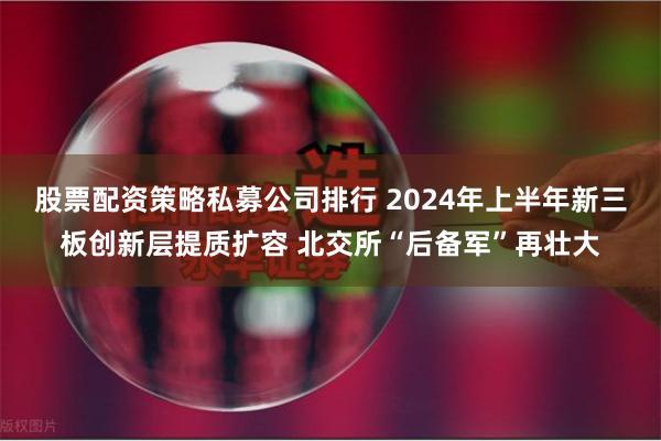 股票配资策略私募公司排行 2024年上半年新三板创新层提质扩容 北交所“后备军”再壮大