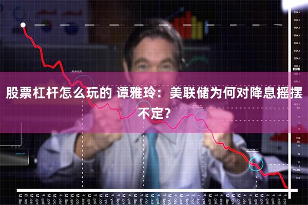 股票杠杆怎么玩的 谭雅玲：美联储为何对降息摇摆不定？