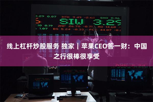 线上杠杆炒股服务 独家｜苹果CEO答一财：中国之行很棒很享受