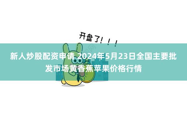 新人炒股配资申请 2024年5月23日全国主要批发市场黄香蕉苹果价格行情