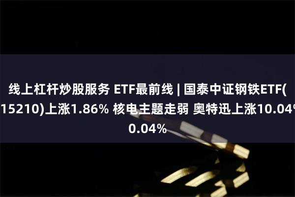 线上杠杆炒股服务 ETF最前线 | 国泰中证钢铁ETF(515210)上涨1.86% 核电主题走弱 奥特迅上涨10.04%