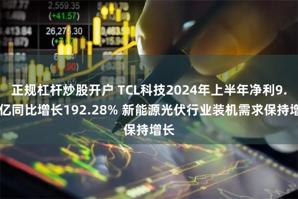 正规杠杆炒股开户 TCL科技2024年上半年净利9.95亿同比增长192.28% 新能源光伏行业装机需求保持增长