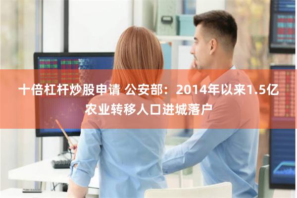 十倍杠杆炒股申请 公安部：2014年以来1.5亿农业转移人口进城落户