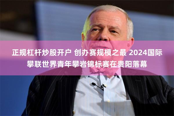 正规杠杆炒股开户 创办赛规模之最 2024国际攀联世界青年攀岩锦标赛在贵阳落幕