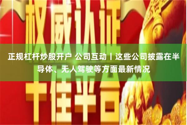 正规杠杆炒股开户 公司互动丨这些公司披露在半导体、无人驾驶等方面最新情况