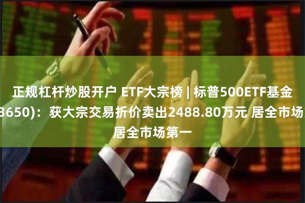 正规杠杆炒股开户 ETF大宗榜 | 标普500ETF基金(513650)：获大宗交易折价卖出2488.80万元 居全市场第一