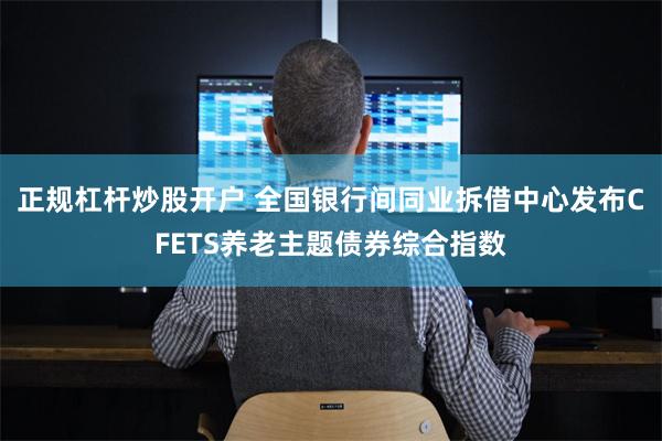 正规杠杆炒股开户 全国银行间同业拆借中心发布CFETS养老主题债券综合指数