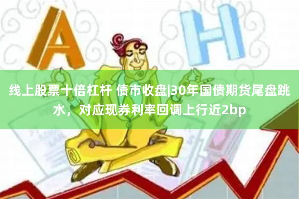 线上股票十倍杠杆 债市收盘|30年国债期货尾盘跳水，对应现券利率回调上行近2bp